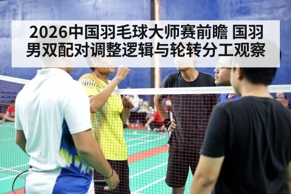 2026中国羽毛球大师赛前瞻 国羽男双配对调整逻辑与轮转分工观察